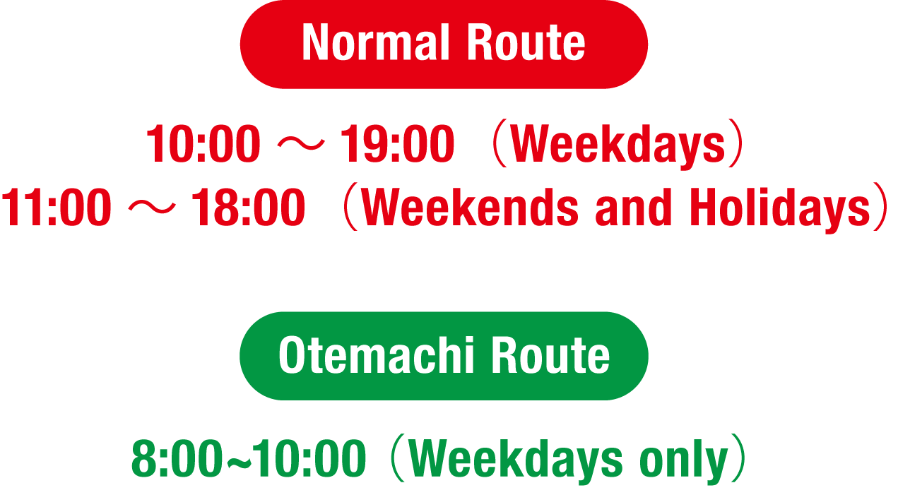 Normal Route 10：00～19：00（Weekdays）11：00～18：00（Weekends and Holidays） Otemachi Route 8:00~10:00(Weekdays only)